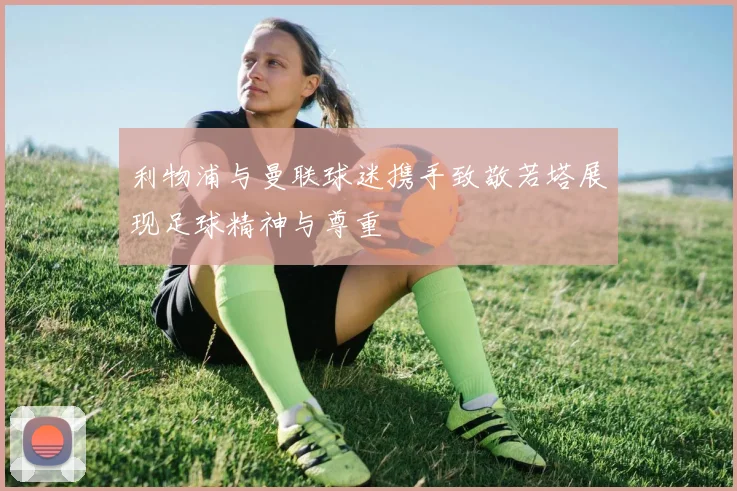 利物浦与曼联球迷携手致敬若塔展现足球精神与尊重