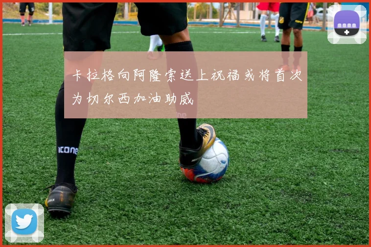 卡拉格向阿隆索送上祝福或将首次为切尔西加油助威