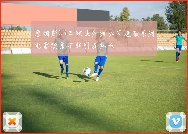 詹姆斯23年职业生涯如同速激系列电影续集不断引发热议
