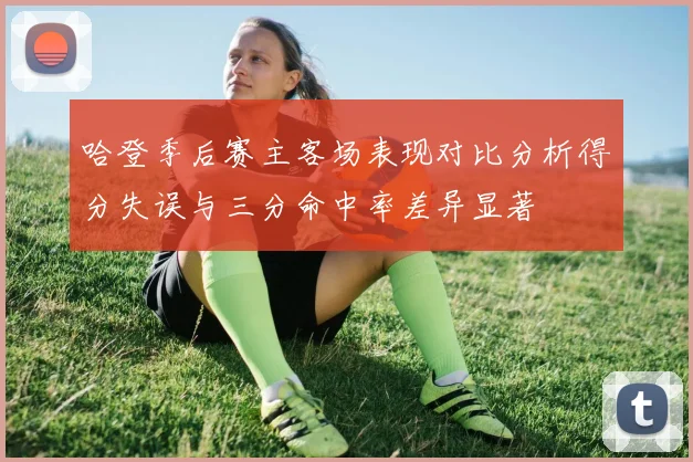 哈登季后赛主客场表现对比分析得分失误与三分命中率差异显著