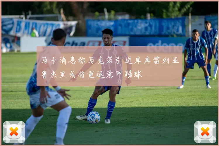 马卡消息称马竞若引进库库雷利亚鲁杰里或将重返意甲踢球