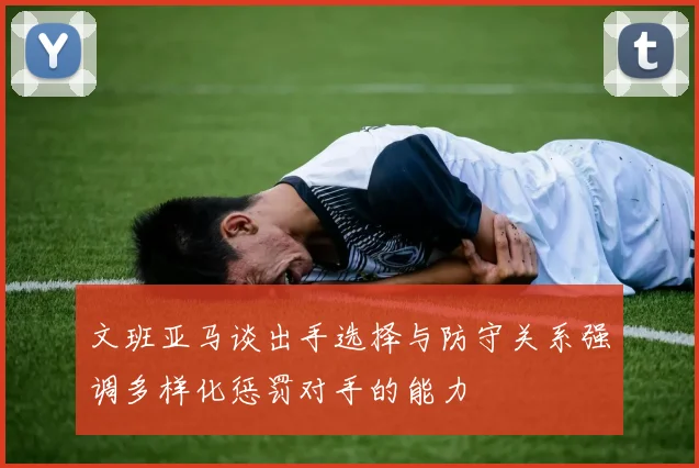 文班亚马谈出手选择与防守关系强调多样化惩罚对手的能力
